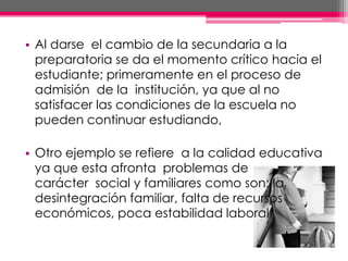 • Al darse el cambio de la secundaria a la
preparatoria se da el momento crítico hacia el
estudiante; primeramente en el proceso de
admisión de la institución, ya que al no
satisfacer las condiciones de la escuela no
pueden continuar estudiando,
• Otro ejemplo se refiere a la calidad educativa
ya que esta afronta problemas de
carácter social y familiares como son: la
desintegración familiar, falta de recursos
económicos, poca estabilidad laboral
 