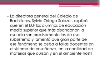 • La directora general del Colegio de
Bachilleres, Sylvia Ortega Salazar, explicó
que en el D.F los alumnos de educación
media superior que más abandonan la
escuela son precisamente los de ese
subsistema y lamentó que gran parte de
ese fenómeno se deba a fallas docentes en
el sistema de enseñanza, en la cantidad de
materias que cursan y en el ambiente hostil
 