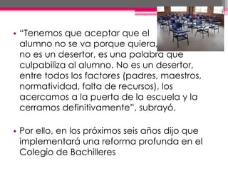 • “Tenemos que aceptar que el
alumno no se va porque quiera,
no es un desertor, es una palabra que
culpabiliza al alumno. No es un desertor,
entre todos los factores (padres, maestros,
normatividad, falta de recursos), los
acercamos a la puerta de la escuela y la
cerramos definitivamente”, subrayó.
• Por ello, en los próximos seis años dijo que
implementará una reforma profunda en el
Colegio de Bachilleres
 