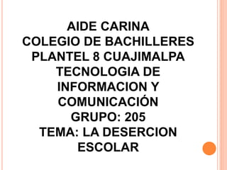 AIDE CARINA
COLEGIO DE BACHILLERES
PLANTEL 8 CUAJIMALPA
TECNOLOGIA DE
INFORMACION Y
COMUNICACIÓN
GRUPO: 205
TEMA: LA DESERCION
ESCOLAR
 