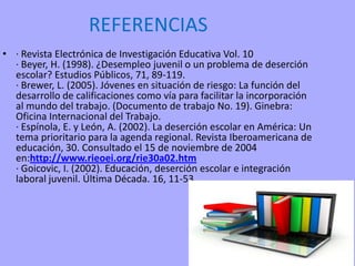 REFERENCIAS
• · Revista Electrónica de Investigación Educativa Vol. 10
· Beyer, H. (1998). ¿Desempleo juvenil o un problema de deserción
escolar? Estudios Públicos, 71, 89-119.
· Brewer, L. (2005). Jóvenes en situación de riesgo: La función del
desarrollo de calificaciones como vía para facilitar la incorporación
al mundo del trabajo. (Documento de trabajo No. 19). Ginebra:
Oficina Internacional del Trabajo.
· Espínola, E. y León, A. (2002). La deserción escolar en América: Un
tema prioritario para la agenda regional. Revista Iberoamericana de
educación, 30. Consultado el 15 de noviembre de 2004
en:http://www.rieoei.org/rie30a02.htm
· Goicovic, I. (2002). Educación, deserción escolar e integración
laboral juvenil. Última Década. 16, 11-53.
 
