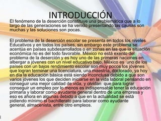 INTRODUCCIÓNEl fenómeno de la deserción constituye una problemática que a lo
largo de las generaciones se ha venido presentando las causas son
muchas y las soluciones son pocas.
El problema de la deserción escolar se presenta en todos los niveles
Educativos y en todos los países, sin embargo este problema se
acentúa en países subdesarrollados o en zonas en las que la situación
económica no es del todo favorable. México no está exento del
problema de la deserción y es hoy uno de las primeras naciones en
albergar a jóvenes con un nivel educativo bajo, México es uno de los
países con un bajos rendimiento escolar son muy pocos los jóvenes
que logran terminar una licenciatura, una maestría, doctorado, ya hoy
en día la educación básica está siendo inconclusa debido a que son
varios jóvenes los que deciden iniciarse en la vida laboral pensando en
conseguir una mejor calidad de vida, y olvidan que para lograr
conseguir un empleo por lo menos es indispensable tener la educación
primaria y laborar como ayudante general dentro de una empresa y
eso es ahora en algunas debido a que en la actualidad se está
pidiendo mínimo el bachillerato para laborar como ayudante
general, almacenista, entre otro empleos.
 