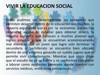VIVIR LA EDUCACION SOCIAL
Como pudimos ver anteriormente los elementos que
permiten desertar dentro de la educación son muchos, la
mayoría argumenta que es por la economía, que no hay
necesidad alguna de estudiar para obtener dinero, la
mayoría comenta que conocen a muchos jóvenes que
logran estudiar y que se encuentran económicamente
mal mientras que un joven que logro solo terminar la
secundaria o bachillerato se encuentra bien ubicado
dentro de una empresa ganando un sueldo jugoso que le
permite vivir cómodamente. Mientras que otros dicen
que el estudio no es su fuerte y se conforman con entrar
a laborar como ayudantes generales donde cuenten con
servicios médicos, entre otras prestaciones.
 