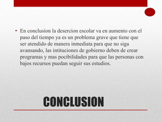 CONCLUSION
• En conclusion la desercion escolar va en aumento con el
paso del tiempo ya es un problema grave que tiene que
ser atendido de manera inmediata para que no siga
avansando, las intituciones de gobierno deben de crear
programas y mas pocibilidades para que las personas con
bajos recursos puedan seguir sus estudios.
 