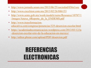 REFERENCIAS
ELECTRONICAS
• http://www.jornada.unam.mx/2013/06/25/sociedad/036n1soc
• http://www.excelsior.com.mx/2013/02/26/886153
• http://www.sems.gob.mx/work/models/sems/Resource/10787/1
/images/Anexo_6Reporte_de_la_ENDEMS.pdf
• http://www.transformacion-
educativa.com/congreso/ponencias/325-desercion-escolar.html
• https://academiadecomunicacion.wordpress.com/2013/03/12/la
-desercion-escolar-reto-de-la-educacion-en-mexico/
• http://editor.pbsiar.com/upload/PDF/desercion.pdf
 