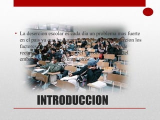 INTRODUCCION
• La desercion escolar es cada dia un problema mas fuerte
en el pais ya que ha aumentado el indice de desercion los
factores que llevan a que esto se de son: la falta de
recursos, la falta de interes, el reprobar materias, el
embarazo no deseado entre otros.
 
