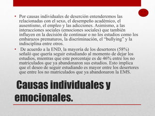 Causas individuales y
emocionales.
• Por causas individuales de deserción entenderemos las
relacionadas con el sexo, el desempeño académico, el
ausentismo, el empleo y las adicciones. Asimismo, a las
interacciones sociales (emociones sociales) que también
influyen en la decisión de continuar o no los estudios como los
embarazos prematuros, la discriminación, el “bullying” y la
indisciplina entre otros.
• De acuerdo a la END, la mayoría de los desertores (58%)
señaló que quería seguir estudiando al momento de dejar los
estudios, mientras que este porcentaje es de 46% entre los no
matriculados que ya abandonaron sus estudios. Esto implica
que el deseo de seguir estudiando es mayor entre los desertores
que entre los no matriculados que ya abandonaron la EMS.
 