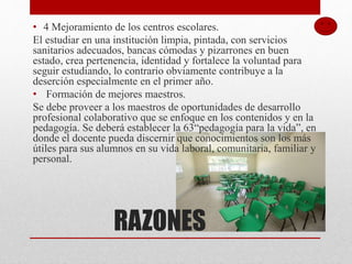 RAZONES
• 4 Mejoramiento de los centros escolares.
El estudiar en una institución limpia, pintada, con servicios
sanitarios adecuados, bancas cómodas y pizarrones en buen
estado, crea pertenencia, identidad y fortalece la voluntad para
seguir estudiando, lo contrario obviamente contribuye a la
deserción especialmente en el primer año.
• Formación de mejores maestros.
Se debe proveer a los maestros de oportunidades de desarrollo
profesional colaborativo que se enfoque en los contenidos y en la
pedagogía. Se deberá establecer la 63“pedagogía para la vida”, en
donde el docente pueda discernir que conocimientos son los más
útiles para sus alumnos en su vida laboral, comunitaria, familiar y
personal.
 
