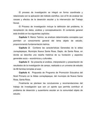 El proceso de investigación se integró en forma coordinada y
relacionada con la aplicación del método científico, con el fin de analizar las
causas y efectos de la deserción escolar y la intervención del Trabajo
Social.
El Proceso de investigación incluye la definición del problema, la
recopilación de datos, análisis y conceptualización. El contenido general
está dividido en los siguientes capítulos:
Capítulo 1: Marco Teórico, se analizan determinados conceptos que
permiten un conocimiento general del tema objeto de estudio,
proporcionando fundamentación teórica.
Capítulo 2: Contiene las características Generales de la aldea
Jumaytepeque, Municipio Nueva Santa Rosa, Depto. de Santa Rosa, en
donde se describe una reseña histórica de su fundación y aspectos
generales socio – económicos y culturales.
Capítulo 3: Se presenta el análisis, interpretación y presentación de
resultados de la investigación de campo, realizada a un universo de estudio
de 86 familias tomadas al azar.
Capítulo 4: Propuesta de Programa de Promoción Educativa del
Nivel Primario en la Aldea Jumaytepeque, del municipio de Nueva Santa
Rosa, Santa Rosa.
Finalmente se plantean las conclusiones y recomendaciones del
trabajo de investigación que son un aporte que permita contribuir al
problema de deserción y ausentismo escolar en la comunidad objeto de
estudio.
 