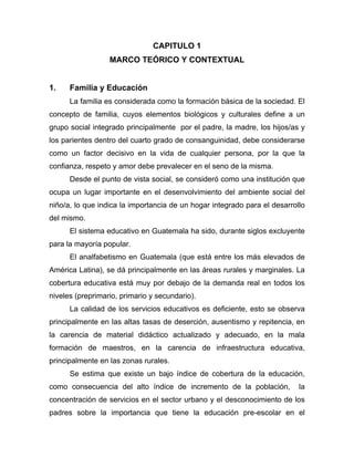 CAPITULO 1
MARCO TEÓRICO Y CONTEXTUAL
1. Familia y Educación
La familia es considerada como la formación básica de la sociedad. El
concepto de familia, cuyos elementos biológicos y culturales define a un
grupo social integrado principalmente por el padre, la madre, los hijos/as y
los parientes dentro del cuarto grado de consanguinidad, debe considerarse
como un factor decisivo en la vida de cualquier persona, por la que la
confianza, respeto y amor debe prevalecer en el seno de la misma.
Desde el punto de vista social, se consideró como una institución que
ocupa un lugar importante en el desenvolvimiento del ambiente social del
niño/a, lo que indica la importancia de un hogar integrado para el desarrollo
del mismo.
El sistema educativo en Guatemala ha sido, durante siglos excluyente
para la mayoría popular.
El analfabetismo en Guatemala (que está entre los más elevados de
América Latina), se dá principalmente en las áreas rurales y marginales. La
cobertura educativa está muy por debajo de la demanda real en todos los
niveles (preprimario, primario y secundario).
La calidad de los servicios educativos es deficiente, esto se observa
principalmente en las altas tasas de deserción, ausentismo y repitencia, en
la carencia de material didáctico actualizado y adecuado, en la mala
formación de maestros, en la carencia de infraestructura educativa,
principalmente en las zonas rurales.
Se estima que existe un bajo índice de cobertura de la educación,
como consecuencia del alto índice de incremento de la población, la
concentración de servicios en el sector urbano y el desconocimiento de los
padres sobre la importancia que tiene la educación pre-escolar en el
 