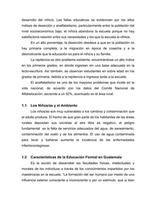 desarrollo del niño/a. Las fallas educativas se evidencian por los altos
índices de deserción y analfabetismo, particularmente entre la población del
nivel socioeconómico bajo; el niño/a abandona la escuela porque no hay
satisfactoria relación entre sus necesidades y los que la escuela le ofrece.
En un alto porcentaje, la deserción obedece a que en la población no
hay primaria completa, a la migración en época de cosecha y a la
desmotivante que la educación es para el niño/a y su familia.
La repitencia es otro problema existente, encontrándose un alto índice
en los primeros grados, en donde ingresan sin una base adecuada en la
lecto-escritura. Así también, se observan estudiantes en sobre edad en los
grados de primaria, debido a la repitencia e ingresos tarde a la escuela.
El analfabetismo es uno de los mayores problemas que incide en la
vida nacional; de acuerdo con los datos del Comité Nacional de
Alfabetización, asciende a un 52%, acentuado en el área rural.
1.1 Los Niños/as y el Ambiente:
Los niños/as son muy vulnerables a los cambios y contaminación que
el adulto produce. El hecho de que gran parte de los habitantes de las áreas
rurales depositan sus excretas al aire libre es negativo, el peligro
fundamental es la falta de servicios adecuados del agua, de saneamiento,
contaminación del suelo y de los alimentos. El uso de agua contaminada
para lavar y bañarse aumenta la incidencia de las enfermedades
infectocontagiosas.
1.2 Características de la Educación Formal en Guatemala
Es la acción de desarrollar las facultades físicas, intelectuales y
morales de los individuos a través de los conocimientos impartidos por los
maestros/as en la escuela. “La formación del ser humano por medio de una
influencia exterior consciente e inconsciente o por un estímulo, que si bien
 