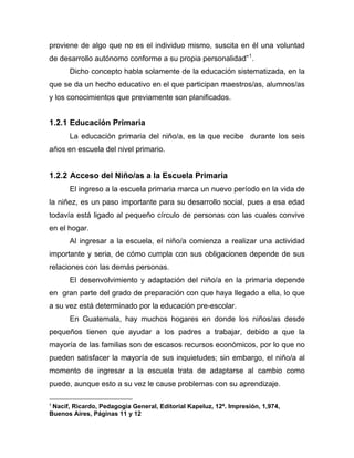 proviene de algo que no es el individuo mismo, suscita en él una voluntad
de desarrollo autónomo conforme a su propia personalidad”1
.
Dicho concepto habla solamente de la educación sistematizada, en la
que se da un hecho educativo en el que participan maestros/as, alumnos/as
y los conocimientos que previamente son planificados.
1.2.1 Educación Primaria
La educación primaria del niño/a, es la que recibe durante los seis
años en escuela del nivel primario.
1.2.2 Acceso del Niño/as a la Escuela Primaria
El ingreso a la escuela primaria marca un nuevo período en la vida de
la niñez, es un paso importante para su desarrollo social, pues a esa edad
todavía está ligado al pequeño círculo de personas con las cuales convive
en el hogar.
Al ingresar a la escuela, el niño/a comienza a realizar una actividad
importante y seria, de cómo cumpla con sus obligaciones depende de sus
relaciones con las demás personas.
El desenvolvimiento y adaptación del niño/a en la primaria depende
en gran parte del grado de preparación con que haya llegado a ella, lo que
a su vez está determinado por la educación pre-escolar.
En Guatemala, hay muchos hogares en donde los niños/as desde
pequeños tienen que ayudar a los padres a trabajar, debido a que la
mayoría de las familias son de escasos recursos económicos, por lo que no
pueden satisfacer la mayoría de sus inquietudes; sin embargo, el niño/a al
momento de ingresar a la escuela trata de adaptarse al cambio como
puede, aunque esto a su vez le cause problemas con su aprendizaje.
1
Nacif, Ricardo, Pedagogía General, Editorial Kapeluz, 12ª. Impresión, 1,974,
Buenos Aires, Páginas 11 y 12
 