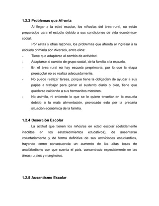 1.2.3 Problemas que Afronta
Al llegar a la edad escolar, los niños/as del área rural, no están
preparados para el estudio debido a sus condiciones de vida económico-
social.
Por éstas y otras razones, los problemas que afronta al ingresar a la
escuela primaria son diversos, entre ellos:
- Tiene que adaptarse al cambio de actividad.
- Adaptarse al cambio de grupo social, de la familia a la escuela.
- En el área rural no hay escuela preprimaria, por lo que la etapa
preescolar no se realiza adecuadamente.
- No puede realizar tareas, porque tiene la obligación de ayudar a sus
papás a trabajar para ganar el sustento diario o bien, tiene que
quedarse cuidando a sus hermanitos menores.
- No asimila, ni entiende lo que se le quiere enseñar en la escuela
debido a la mala alimentación, provocado esto por la precaria
situación económica de la familia.
1.2.4 Deserción Escolar
La actitud que tienen los niños/as en edad escolar (debidamente
inscritos en los establecimientos educativos), de ausentarse
voluntariamente y de forma definitiva de sus actividades estudiantiles,
trayendo como consecuencia un aumento de las altas tasas de
analfabetismo con que cuenta el país, concentrado especialmente en las
áreas rurales y marginales.
1.2.5 Ausentismo Escolar
 