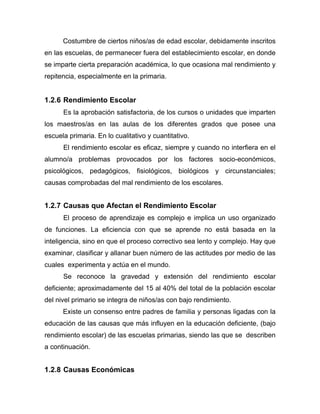 Costumbre de ciertos niños/as de edad escolar, debidamente inscritos
en las escuelas, de permanecer fuera del establecimiento escolar, en donde
se imparte cierta preparación académica, lo que ocasiona mal rendimiento y
repitencia, especialmente en la primaria.
1.2.6 Rendimiento Escolar
Es la aprobación satisfactoria, de los cursos o unidades que imparten
los maestros/as en las aulas de los diferentes grados que posee una
escuela primaria. En lo cualitativo y cuantitativo.
El rendimiento escolar es eficaz, siempre y cuando no interfiera en el
alumno/a problemas provocados por los factores socio-económicos,
psicológicos, pedagógicos, fisiológicos, biológicos y circunstanciales;
causas comprobadas del mal rendimiento de los escolares.
1.2.7 Causas que Afectan el Rendimiento Escolar
El proceso de aprendizaje es complejo e implica un uso organizado
de funciones. La eficiencia con que se aprende no está basada en la
inteligencia, sino en que el proceso correctivo sea lento y complejo. Hay que
examinar, clasificar y allanar buen número de las actitudes por medio de las
cuales experimenta y actúa en el mundo.
Se reconoce la gravedad y extensión del rendimiento escolar
deficiente; aproximadamente del 15 al 40% del total de la población escolar
del nivel primario se integra de niños/as con bajo rendimiento.
Existe un consenso entre padres de familia y personas ligadas con la
educación de las causas que más influyen en la educación deficiente, (bajo
rendimiento escolar) de las escuelas primarias, siendo las que se describen
a continuación.
1.2.8 Causas Económicas
 