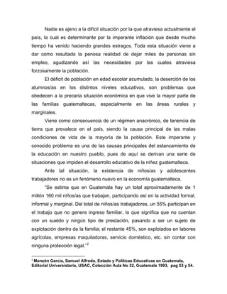 Nadie es ajeno a la difícil situación por la que atraviesa actualmente el
país, la cual es determinante por la imperante inflación que desde mucho
tiempo ha venido haciendo grandes estragos. Toda esta situación viene a
dar como resultado la penosa realidad de dejar miles de personas sin
empleo, agudizando así las necesidades por las cuales atraviesa
forzosamente la población.
El déficit de población en edad escolar acumulado, la deserción de los
alumnos/as en los distintos niveles educativos, son problemas que
obedecen a la precaria situación económica en que vive la mayor parte de
las familias guatemaltecas, especialmente en las áreas rurales y
marginales.
Viene como consecuencia de un régimen anacrónico, de tenencia de
tierra que prevalece en el país, siendo la causa principal de las malas
condiciones de vida de la mayoría de la población. Este imperante y
conocido problema es una de las causas principales del estancamiento de
la educación en nuestro pueblo, pues de aquí se derivan una serie de
situaciones que impiden el desarrollo educativo de la niñez guatemalteca.
Ante tal situación, la existencia de niños/as y adolescentes
trabajadores no es un fenómeno nuevo en la economía guatemalteca.
“Se estima que en Guatemala hay un total aproximadamente de 1
millón 160 mil niños/as que trabajan, participando así en la actividad formal,
informal y marginal. Del total de niños/as trabajadores, un 55% participan en
el trabajo que no genera ingreso familiar, lo que significa que no cuentan
con un sueldo y ningún tipo de prestación, pasando a ser un sujeto de
explotación dentro de la familia; el restante 45%, son explotados en labores
agrícolas, empresas maquiladoras, servicio doméstico, etc. sin contar con
ninguna protección legal.”2
2
Monzón García, Samuel Alfredo, Estado y Políticas Educativas en Guatemala,
Editorial Universistaria, USAC, Colección Aula No 32, Guatemala 1993, pag 53 y 54.
 