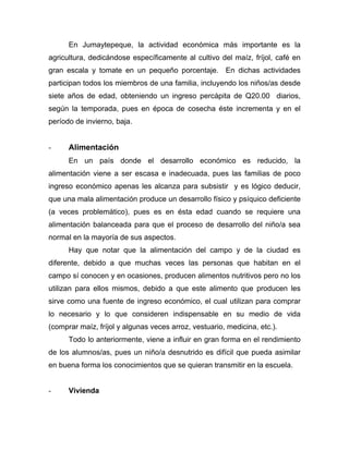En Jumaytepeque, la actividad económica más importante es la
agricultura, dedicándose específicamente al cultivo del maíz, fríjol, café en
gran escala y tomate en un pequeño porcentaje. En dichas actividades
participan todos los miembros de una familia, incluyendo los niños/as desde
siete años de edad, obteniendo un ingreso percápita de Q20.00 diarios,
según la temporada, pues en época de cosecha éste incrementa y en el
período de invierno, baja.
- Alimentación
En un país donde el desarrollo económico es reducido, la
alimentación viene a ser escasa e inadecuada, pues las familias de poco
ingreso económico apenas les alcanza para subsistir y es lógico deducir,
que una mala alimentación produce un desarrollo físico y psíquico deficiente
(a veces problemático), pues es en ésta edad cuando se requiere una
alimentación balanceada para que el proceso de desarrollo del niño/a sea
normal en la mayoría de sus aspectos.
Hay que notar que la alimentación del campo y de la ciudad es
diferente, debido a que muchas veces las personas que habitan en el
campo sí conocen y en ocasiones, producen alimentos nutritivos pero no los
utilizan para ellos mismos, debido a que este alimento que producen les
sirve como una fuente de ingreso económico, el cual utilizan para comprar
lo necesario y lo que consideren indispensable en su medio de vida
(comprar maíz, fríjol y algunas veces arroz, vestuario, medicina, etc.).
Todo lo anteriormente, viene a influir en gran forma en el rendimiento
de los alumnos/as, pues un niño/a desnutrido es difícil que pueda asimilar
en buena forma los conocimientos que se quieran transmitir en la escuela.
- Vivienda
 