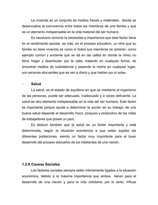 La vivienda es un conjunto de medios físicos y materiales, donde se
desenvuelve la convivencia entre todos los miembros de una familia y que
es un elemento indispensable en la vida material del ser humano.
Es necesario conocer la necesidad e importancia que éste factor tiene
en el rendimiento escolar, es más, en el proceso educativo, un niño que su
familia no tiene vivienda es como sí todos sus miembros se aislaran, como
ejemplo común y evidente que se dá en las calles en donde la niñez no
tiene hogar y deambulan por la calle, tratando en cualquier forma, de
encontrar medios de subsistencia y pasando la noche en cualquier lugar,
son escenas elocuentes que se ven a diario y que hablan por sí solas.
- Salud
La salud, es el estado de equilibrio en que se mantiene el organismo
de las personas, puede ser adecuado, inadecuado y a veces deficiente. La
salud es otro elemento indispensable en la vida del ser humano. Este factor
es importante porque ayuda a determinar la acción en su trabajo; de una
buena salud depende el desarrollo físico, psíquico y productivo de los miles
de trabajadores que posee un país.
Es deducir también que la salud es un factor importante y está
determinada, según la situación económica a que están sujetas las
diferentes poblaciones, siendo un factor muy importante para el buen
desarrollo del proceso educativo de los habitantes de una nación.
1.2.9 Causas Sociales
Los factores sociales siempre están íntimamente ligados a la situación
económica, debido a la máxima importancia que ambos tienen para el
desarrollo de una nación y para la vida cotidiana, por lo tanto, influye
 