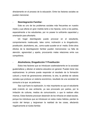 directamente en el proceso de la educación. Entre los factores sociales se
pueden mencionar.
- Desintegración Familiar:
Este es uno de los problemas sociales más frecuentes en nuestro
medio y que afecta en gran medida tanto a los hijos/as, como a los padres,
especialmente a los estudiantes, por no poseer la suficiente capacidad y
orientación para afrontarlo.
Un hogar desintegrado puede provocar en el estudiante,
comportamiento inadecuado, tales como; inclinación a la drogadicción,
prostitución, alcoholismo, etc., como suele suceder en el medio. Entre otros
efectos de la desintegración familiar pueden mencionarse: La falta de
atención, agresividad y apatía, provocando malas relaciones entre sus
compañeros.
- Alcoholismo, Drogadicción Y Prostitución
Estos tres factores que se introducen aceleradamente en la sociedad
guatemalteca y afectan el sistema educativo en general. Pueden tener dos
explicaciones: la primera puede responder al resultado de la formación
cultural y moral de generaciones anteriores; la otra, la pérdida de valores
sociales que produce un sistema económico, resultado de una sociedad de
consumo a la que se pertenece.
Sea cual fuere la explicación, lo más importante es que el estudiante
está viviendo en ese ambiente, ya sea provocado por padres, por la
imitación de culturas, medios de comunicación, o que lo realicen ellos
mismos. Estos factores provocan deserción de los niños/as en edad escolar,
porque los individuos que se introducen en estos malos hábitos, pierden la
noción del tiempo y tergiversan la realidad de las cosas, afectando
negativamente al núcleo familiar.
 