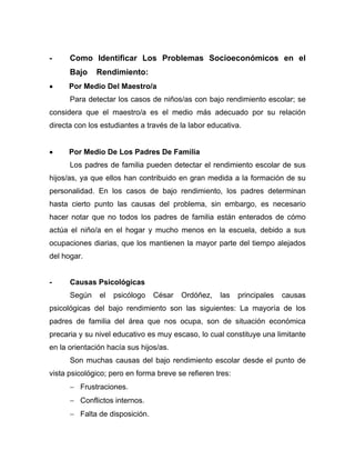 - Como Identificar Los Problemas Socioeconómicos en el
Bajo Rendimiento:
• Por Medio Del Maestro/a
Para detectar los casos de niños/as con bajo rendimiento escolar; se
considera que el maestro/a es el medio más adecuado por su relación
directa con los estudiantes a través de la labor educativa.
• Por Medio De Los Padres De Familia
Los padres de familia pueden detectar el rendimiento escolar de sus
hijos/as, ya que ellos han contribuido en gran medida a la formación de su
personalidad. En los casos de bajo rendimiento, los padres determinan
hasta cierto punto las causas del problema, sin embargo, es necesario
hacer notar que no todos los padres de familia están enterados de cómo
actúa el niño/a en el hogar y mucho menos en la escuela, debido a sus
ocupaciones diarias, que los mantienen la mayor parte del tiempo alejados
del hogar.
- Causas Psicológicas
Según el psicólogo César Ordóñez, las principales causas
psicológicas del bajo rendimiento son las siguientes: La mayoría de los
padres de familia del área que nos ocupa, son de situación económica
precaria y su nivel educativo es muy escaso, lo cual constituye una limitante
en la orientación hacía sus hijos/as.
Son muchas causas del bajo rendimiento escolar desde el punto de
vista psicológico; pero en forma breve se refieren tres:
− Frustraciones.
− Conflictos internos.
− Falta de disposición.
 