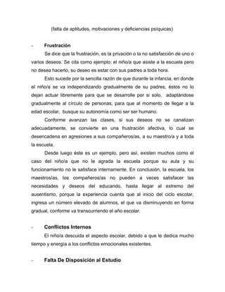(falta de aptitudes, motivaciones y deficiencias psíquicas)
- Frustración
Se dice que la frustración, es la privación o la no satisfacción de uno o
varios deseos. Se cita como ejemplo: el niño/a que asiste a la escuela pero
no desea hacerlo, su deseo es estar con sus padres a toda hora.
Esto sucede por la sencilla razón de que durante la infancia, en donde
el niño/a se va independizando gradualmente de su padres, éstos no lo
dejan actuar libremente para que se desarrolle por si solo, adaptándose
gradualmente al círculo de personas, para que al momento de llegar a la
edad escolar, busque su autonomía como ser ser humano.
Conforme avanzan las clases, si sus deseos no se canalizan
adecuadamente, se convierte en una frustración afectiva, lo cual se
desencadena en agresiones a sus compañeros/as, a su maestro/a y a toda
la escuela.
Desde luego éste es un ejemplo, pero así, existen muchos como el
caso del niño/a que no le agrada la escuela porque su aula y su
funcionamiento no le satisface internamente. En conclusión, la escuela, los
maestros/as, los compañeros/as no pueden a veces satisfacer las
necesidades y deseos del educando, hasta llegar al extremo del
ausentismo, porque la experiencia cuenta que al inicio del ciclo escolar,
ingresa un número elevado de alumnos, el que va disminuyendo en forma
gradual, conforme va transcurriendo el año escolar.
- Conflictos Internos
El niño/a descuida el aspecto escolar, debido a que le dedica mucho
tiempo y energía a los conflictos emocionales existentes.
- Falta De Disposición al Estudio
 