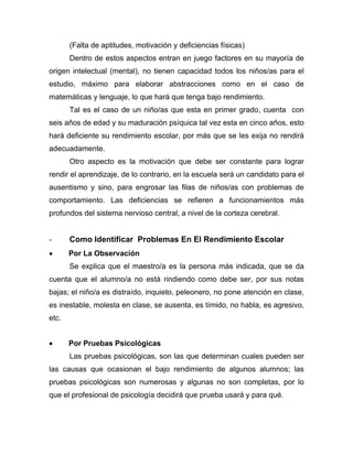 (Falta de aptitudes, motivación y deficiencias físicas)
Dentro de estos aspectos entran en juego factores en su mayoría de
origen intelectual (mental), no tienen capacidad todos los niños/as para el
estudio, máximo para elaborar abstracciones como en el caso de
matemáticas y lenguaje, lo que hará que tenga bajo rendimiento.
Tal es el caso de un niño/as que esta en primer grado, cuenta con
seis años de edad y su maduración psíquica tal vez esta en cinco años, esto
hará deficiente su rendimiento escolar, por más que se les exija no rendirá
adecuadamente.
Otro aspecto es la motivación que debe ser constante para lograr
rendir el aprendizaje, de lo contrario, en la escuela será un candidato para el
ausentismo y sino, para engrosar las filas de niños/as con problemas de
comportamiento. Las deficiencias se refieren a funcionamientos más
profundos del sistema nervioso central, a nivel de la corteza cerebral.
- Como Identificar Problemas En El Rendimiento Escolar
• Por La Observación
Se explica que el maestro/a es la persona más indicada, que se da
cuenta que el alumno/a no está rindiendo como debe ser, por sus notas
bajas; el niño/a es distraído, inquieto, peleonero, no pone atención en clase,
es inestable, molesta en clase, se ausenta, es tímido, no habla, es agresivo,
etc.
• Por Pruebas Psicológicas
Las pruebas psicológicas, son las que determinan cuales pueden ser
las causas que ocasionan el bajo rendimiento de algunos alumnos; las
pruebas psicológicas son numerosas y algunas no son completas, por lo
que el profesional de psicología decidirá que prueba usará y para qué.
 