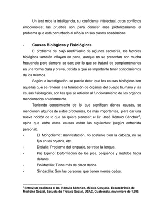 Un test mide la inteligencia, su coeficiente intelectual, otros conflictos
emocionales; las pruebas son para conocer más profundamente el
problema que está perturbado al niño/a en sus clases académicas.
- Causas Biológicas y Fisiológicas
El problema del bajo rendimiento de algunos escolares, los factores
biológicos también influyen en parte, aunque no se presentan con mucha
frecuencia pero siempre se dan; por lo que se tratará de complementarlos
en una forma clara y breve, debido a que es importante tener conocimientos
de los mismos.
Según la investigación, se puede decir, que las causas biológicas son
aquellas que se refieren a la formación de órganos del cuerpo humano y las
causas fisiológicas, son las que se refieren al funcionamiento de los órganos
mencionados anteriormente.
Teniendo conocimiento de lo que significan dichas causas, se
mencionan algunos de estos problemas, los más importantes, para dar una
nueva noción de lo que se quiere plantear; el Dr. José Rómulo Sánchez3
,
opina que entre estas causas estan las siguientes: (según entrevista
personal).
- El Mongolismo: manifestación, no sostiene bien la cabeza, no se
fija en los objetos, etc.
- Dislalia: Problema del lenguaje, se traba la lengua.
- Pie Equino: Deformación de los pies, pequeños y metidos hacia
delante.
- Polidactilia: Tiene más de cinco dedos.
- Sindactilia: Son las personas que tienen menos dedos.
3
Entrevista realizada al Dr. Rómulo Sánchez, Médico Cirujano, Excatedrático de
Medicina Social, Escuela de Trabajo Social, USAC, Guatemala, noviembre de 1,998.
 