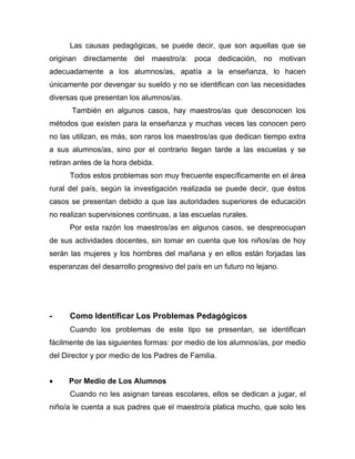 Las causas pedagógicas, se puede decir, que son aquellas que se
originan directamente del maestro/a: poca dedicación, no motivan
adecuadamente a los alumnos/as, apatía a la enseñanza, lo hacen
únicamente por devengar su sueldo y no se identifican con las necesidades
diversas que presentan los alumnos/as.
También en algunos casos, hay maestros/as que desconocen los
métodos que existen para la enseñanza y muchas veces las conocen pero
no las utilizan, es más, son raros los maestros/as que dedican tiempo extra
a sus alumnos/as, sino por el contrario llegan tarde a las escuelas y se
retiran antes de la hora debida.
Todos estos problemas son muy frecuente específicamente en el área
rural del país, según la investigación realizada se puede decir, que éstos
casos se presentan debido a que las autoridades superiores de educación
no realizan supervisiones continuas, a las escuelas rurales.
Por esta razón los maestros/as en algunos casos, se despreocupan
de sus actividades docentes, sin tomar en cuenta que los niños/as de hoy
serán las mujeres y los hombres del mañana y en ellos están forjadas las
esperanzas del desarrollo progresivo del país en un futuro no lejano.
- Como Identificar Los Problemas Pedagógicos
Cuando los problemas de este tipo se presentan, se identifican
fácilmente de las siguientes formas: por medio de los alumnos/as, por medio
del Director y por medio de los Padres de Familia.
• Por Medio de Los Alumnos
Cuando no les asignan tareas escolares, ellos se dedican a jugar, el
niño/a le cuenta a sus padres que el maestro/a platica mucho, que solo les
 