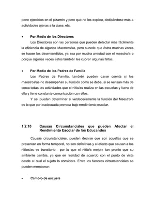 pone ejercicios en el pizarrón y pero que no les explica, dedicándose más a
actividades ajenas a la clase, etc.
• Por Medio de los Directores
Los Directores son las personas que pueden detectar más fácilmente
la eficiencia de algunos Maestros/as, pero sucede que éstos muchas veces
se hacen los desentendidos, ya sea por mucha amistad con el maestro/a o
porque algunas veces estos también les cubren algunas faltas.
• Por Medio de los Padres de Familia
Los Padres de Familia, también pueden darse cuenta si los
maestros/as no desempeñan su función como se debe, si se revisan más de
cerca todas las actividades que el niño/as realiza en las escuelas y fuera de
ella y tiene constante comunicación con ellos.
Y así pueden determinar si verdaderamente la función del Maestro/a
es la que por inadecuada provoca bajo rendimiento escolar.
1.2.10 Causas Circunstanciales que pueden Afectar el
Rendimiento Escolar de los Educandos
Causas circunstanciales, pueden decirse que son aquellas que se
presentan en forma temporal, no son definitivas y el efecto que causan a los
niños/as es transitorio; por lo que el niño/a mejora tan pronto que su
ambiente cambia, ya que en realidad de acuerdo con el punto de vista
desde el cual el sujeto lo considera. Entre los factores circunstanciales se
pueden mencionar:
- Cambio de escuela
 