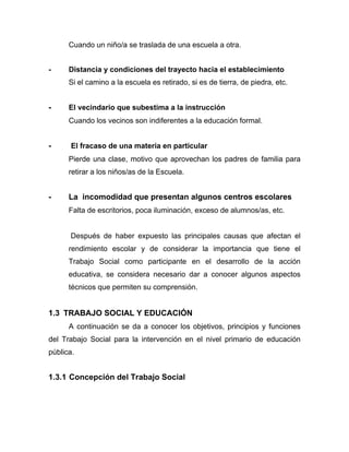 Cuando un niño/a se traslada de una escuela a otra.
- Distancia y condiciones del trayecto hacia el establecimiento
Si el camino a la escuela es retirado, si es de tierra, de piedra, etc.
- El vecindario que subestima a la instrucción
Cuando los vecinos son indiferentes a la educación formal.
- El fracaso de una materia en particular
Pierde una clase, motivo que aprovechan los padres de familia para
retirar a los niños/as de la Escuela.
- La incomodidad que presentan algunos centros escolares
Falta de escritorios, poca iluminación, exceso de alumnos/as, etc.
Después de haber expuesto las principales causas que afectan el
rendimiento escolar y de considerar la importancia que tiene el
Trabajo Social como participante en el desarrollo de la acción
educativa, se considera necesario dar a conocer algunos aspectos
técnicos que permiten su comprensión.
1.3 TRABAJO SOCIAL Y EDUCACIÓN
A continuación se da a conocer los objetivos, principios y funciones
del Trabajo Social para la intervención en el nivel primario de educación
pública.
1.3.1 Concepción del Trabajo Social
 