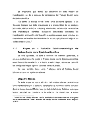 Es importante que dentro del desarrollo de este trabajo de
investigación, se de a conocer la concepción del Trabajo Social como
disciplina científica.
Se define al trabajo social como “Una disciplina aplicada a las
Ciencias Sociales que debe proyectarse a la problemática de los sectores
populares, con un enfoque objetivo y sistemático, para lo cual hará uso de
una metodología científica realizando actividades concretas de
investigación, promoción, planificación y gestión popular, para impulsar las
condiciones necesarias de transformación social y propiciar así mejorar las
condiciones de vida”.4
1.3.2 Etapas de la Evolución Teórico-metodología del
Trabajo Social como Disciplina Científica
Es este apartado, se dará a conocer en términos generales, el
proceso evolutivo que ha tenido el Trabajo Social como disciplina científica,
específicamente en relación a la teoría y metodología, asimismo, describir
las principales etapas y poder ubicarse en la actualidad.
En este sentido, Boris Lima, 5
plantea para el Trabajo Social
latinoamericano las siguientes etapas:
- Etapa Pre-técnica
Es esta etapa se marca el inicio del existencialismo caracterizado
fundamentalmente por la caridad, beneficencia y filantropía como actitudes
dominantes en la edad Media, bajo control de la Iglesia Católica, quien con
buena voluntad se orientaba a la solución de situaciones a casos
4
Seminario de Trabajo Social I, “Areas de Intervención Profesional del Trabajador
Social de Guatemala”, USAC, Escuela de Trabajo Social, Guatemala, 1,987, Páginas
34 y 35.
 