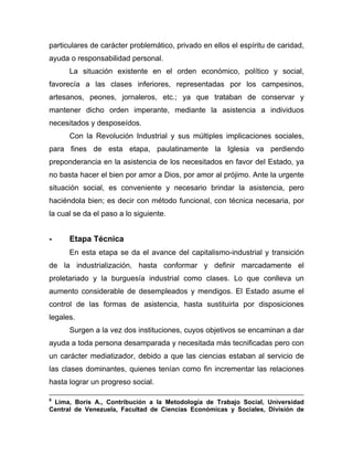 particulares de carácter problemático, privado en ellos el espíritu de caridad,
ayuda o responsabilidad personal.
La situación existente en el orden económico, político y social,
favorecía a las clases inferiores, representadas por los campesinos,
artesanos, peones, jornaleros, etc.; ya que trataban de conservar y
mantener dicho orden imperante, mediante la asistencia a individuos
necesitados y desposeídos.
Con la Revolución Industrial y sus múltiples implicaciones sociales,
para fines de esta etapa, paulatinamente la Iglesia va perdiendo
preponderancia en la asistencia de los necesitados en favor del Estado, ya
no basta hacer el bien por amor a Dios, por amor al prójimo. Ante la urgente
situación social, es conveniente y necesario brindar la asistencia, pero
haciéndola bien; es decir con método funcional, con técnica necesaria, por
la cual se da el paso a lo siguiente.
- Etapa Técnica
En esta etapa se da el avance del capitalismo-industrial y transición
de la industrialización, hasta conformar y definir marcadamente el
proletariado y la burguesía industrial como clases. Lo que conlleva un
aumento considerable de desempleados y mendigos. El Estado asume el
control de las formas de asistencia, hasta sustituirla por disposiciones
legales.
Surgen a la vez dos instituciones, cuyos objetivos se encaminan a dar
ayuda a toda persona desamparada y necesitada más tecnificadas pero con
un carácter mediatizador, debido a que las ciencias estaban al servicio de
las clases dominantes, quienes tenían como fin incrementar las relaciones
hasta lograr un progreso social.
5
Lima, Boris A., Contribución a la Metodología de Trabajo Social, Universidad
Central de Venezuela, Facultad de Ciencias Económicas y Sociales, División de
 