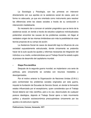 La Sociología y Psicología, son las primeras en intervenir
directamente con sus aportes en la asistencia social de casos, pero en
forma no adecuada, ya que era orientada como instrumento para resolver
las diferencias entre las clases sociales a través de su conducción e
intervención mediatizante.
Es necesario dar a conocer el carácter pragmático que se tenía de la
asistencia social, en donde a través de estudios subjetivos individualizados
pretendían encontrar las causas de los problemas sociales, sin llegar al
verdadero origen de las mismas limitándose aún más la posibilidad de crear
teorías propicias de su campo de acción.
La Asistencia Social de casos de desarrolló bajo la influencia de una
sociedad supuestamente estructurada, donde únicamente se pretendía
hacer de la auto ayuda los ajustes y reformas necesarias de integración del
individuo a su medio, evidenciándose que el Trabajo Social ha estado sujeto
al proceso de desarrollo del capitalismo mundial.
- Etapa Pre-científica
Después de la segunda guerra mundial, se implantaron una serie de
políticas, pero únicamente se contaba con recursos inestables y
desorganizados.
Por el motivo anterior la Organización de Naciones Unidas (O.N.U.)
para contrarrestar los problemas sociales originados por esta guerra,
impulsó la fundación de Escuelas de Servicio Social, en donde la formación
estaba influenciada por el escepticismo, quien consideraba que el Trabajo
Social debería ser más científico, pero a la vez, desvinculado de cualquier
postura ideológica, dejando el Trabajo Social ajeno a todo movimiento
político y situación socioeconómica preocupándose únicamente por los
ajustes a la estructura vigente.
Publicaciones, Caracas, Venezuela, 1977
 