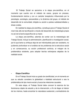 El Trabajo Social se aproxima a la etapa pre-científica, en el
momento que cuenta con el método de casos, grupos en proceso,
fundamentación teórica y con un carácter terapéutico influenciado por la
psicología, sociología, psicoanálisis y la dinámica del grupo, el método de
desarrollo de la comunidad, dirigida su acción a países subdesarrollados y
áreas rurales.
En realidad la etapa pre-científica, constituye para el Trabajo Social el
nivel más alto de tecnificación a través del desarrollo de metodología propia
no así de la teoría específica de su hacer.
La etapa pre-científica, además de contar con la metodología del
Trabajo Social, incluye la administración, planificación e investigación social,
por lo que tanto su enfoque deja de ser individualista para ser societario, no
pudiendo profundizar en el análisis de los problemas de la estructura social
y en consecuencia, su acción profesional continúa, al márgen de la
problemática existente, para adoptar teorías extranjeras alejadas de la
realidad social.
- Etapa Científica
En el Trabajo Social inicia su grado de cientificidad, en el momento en
que su estudio considera la globalidad o totalidad estructural o sea la
problemática de tipo macro-social y busca las relaciones causales.
En esta etapa, el Trabajo Social debe conocer la esencia de los
fenómenos objeto de estudio y de la intervención, a fin de llegar al interior
de los mismos, hasta encontrar la naturaleza sustancial y contradictoria de
 