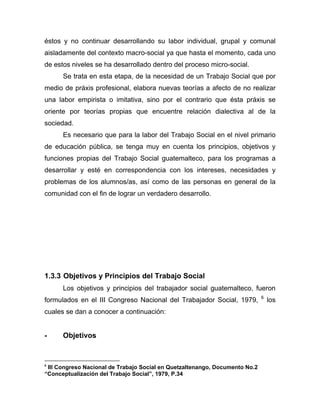 éstos y no continuar desarrollando su labor individual, grupal y comunal
aisladamente del contexto macro-social ya que hasta el momento, cada uno
de estos niveles se ha desarrollado dentro del proceso micro-social.
Se trata en esta etapa, de la necesidad de un Trabajo Social que por
medio de práxis profesional, elabora nuevas teorías a afecto de no realizar
una labor empirista o imitativa, sino por el contrario que ésta práxis se
oriente por teorías propias que encuentre relación dialectiva al de la
sociedad.
Es necesario que para la labor del Trabajo Social en el nivel primario
de educación pública, se tenga muy en cuenta los principios, objetivos y
funciones propias del Trabajo Social guatemalteco, para los programas a
desarrollar y esté en correspondencia con los intereses, necesidades y
problemas de los alumnos/as, así como de las personas en general de la
comunidad con el fin de lograr un verdadero desarrollo.
1.3.3 Objetivos y Principios del Trabajo Social
Los objetivos y principios del trabajador social guatemalteco, fueron
formulados en el III Congreso Nacional del Trabajador Social, 1979, 6
los
cuales se dan a conocer a continuación:
- Objetivos
6
III Congreso Nacional de Trabajo Social en Quetzaltenango, Documento No.2
“Conceptualización del Trabajo Social”, 1979, P.34
 