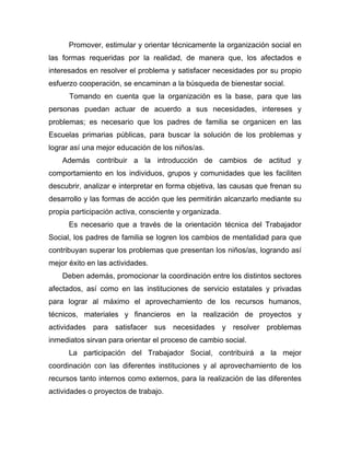 Promover, estimular y orientar técnicamente la organización social en
las formas requeridas por la realidad, de manera que, los afectados e
interesados en resolver el problema y satisfacer necesidades por su propio
esfuerzo cooperación, se encaminan a la búsqueda de bienestar social.
Tomando en cuenta que la organización es la base, para que las
personas puedan actuar de acuerdo a sus necesidades, intereses y
problemas; es necesario que los padres de familia se organicen en las
Escuelas primarias públicas, para buscar la solución de los problemas y
lograr así una mejor educación de los niños/as.
Además contribuir a la introducción de cambios de actitud y
comportamiento en los individuos, grupos y comunidades que les faciliten
descubrir, analizar e interpretar en forma objetiva, las causas que frenan su
desarrollo y las formas de acción que les permitirán alcanzarlo mediante su
propia participación activa, consciente y organizada.
Es necesario que a través de la orientación técnica del Trabajador
Social, los padres de familia se logren los cambios de mentalidad para que
contribuyan superar los problemas que presentan los niños/as, logrando así
mejor éxito en las actividades.
Deben además, promocionar la coordinación entre los distintos sectores
afectados, así como en las instituciones de servicio estatales y privadas
para lograr al máximo el aprovechamiento de los recursos humanos,
técnicos, materiales y financieros en la realización de proyectos y
actividades para satisfacer sus necesidades y resolver problemas
inmediatos sirvan para orientar el proceso de cambio social.
La participación del Trabajador Social, contribuirá a la mejor
coordinación con las diferentes instituciones y al aprovechamiento de los
recursos tanto internos como externos, para la realización de las diferentes
actividades o proyectos de trabajo.
 