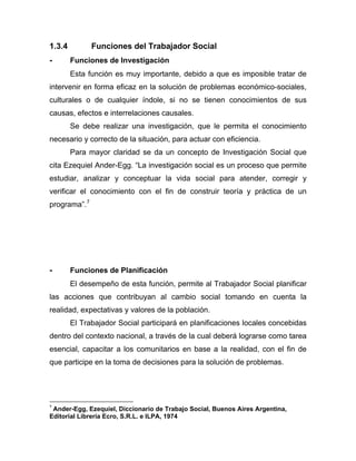 1.3.4 Funciones del Trabajador Social
- Funciones de Investigación
Esta función es muy importante, debido a que es imposible tratar de
intervenir en forma eficaz en la solución de problemas económico-sociales,
culturales o de cualquier índole, si no se tienen conocimientos de sus
causas, efectos e interrelaciones causales.
Se debe realizar una investigación, que le permita el conocimiento
necesario y correcto de la situación, para actuar con eficiencia.
Para mayor claridad se da un concepto de Investigación Social que
cita Ezequiel Ander-Egg. “La investigación social es un proceso que permite
estudiar, analizar y conceptuar la vida social para atender, corregir y
verificar el conocimiento con el fin de construir teoría y práctica de un
programa”.7
- Funciones de Planificación
El desempeño de esta función, permite al Trabajador Social planificar
las acciones que contribuyan al cambio social tomando en cuenta la
realidad, expectativas y valores de la población.
El Trabajador Social participará en planificaciones locales concebidas
dentro del contexto nacional, a través de la cual deberá lograrse como tarea
esencial, capacitar a los comunitarios en base a la realidad, con el fin de
que participe en la toma de decisiones para la solución de problemas.
7
Ander-Egg, Ezequiel, Diccionario de Trabajo Social, Buenos Aires Argentina,
Editorial Librería Ecro, S.R.L. e ILPA, 1974
 