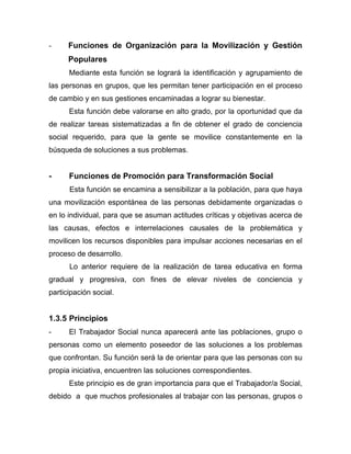 - Funciones de Organización para la Movilización y Gestión
Populares
Mediante esta función se logrará la identificación y agrupamiento de
las personas en grupos, que les permitan tener participación en el proceso
de cambio y en sus gestiones encaminadas a lograr su bienestar.
Esta función debe valorarse en alto grado, por la oportunidad que da
de realizar tareas sistematizadas a fin de obtener el grado de conciencia
social requerido, para que la gente se movilice constantemente en la
búsqueda de soluciones a sus problemas.
- Funciones de Promoción para Transformación Social
Esta función se encamina a sensibilizar a la población, para que haya
una movilización espontánea de las personas debidamente organizadas o
en lo individual, para que se asuman actitudes críticas y objetivas acerca de
las causas, efectos e interrelaciones causales de la problemática y
movilicen los recursos disponibles para impulsar acciones necesarias en el
proceso de desarrollo.
Lo anterior requiere de la realización de tarea educativa en forma
gradual y progresiva, con fines de elevar niveles de conciencia y
participación social.
1.3.5 Principios
- El Trabajador Social nunca aparecerá ante las poblaciones, grupo o
personas como un elemento poseedor de las soluciones a los problemas
que confrontan. Su función será la de orientar para que las personas con su
propia iniciativa, encuentren las soluciones correspondientes.
Este principio es de gran importancia para que el Trabajador/a Social,
debido a que muchos profesionales al trabajar con las personas, grupos o
 
