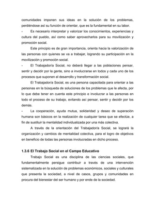 comunidades imponen sus ideas en la solución de los problemas,
perdiéndose así su función de orientar, que es la fundamental en su labor.
- Es necesario interpretar y valorizar los conocimientos, experiencias y
cultura del pueblo, así como saber aprovecharlos para su movilización y
promoción social.
Este principio es de gran importancia, orienta hacia la valorización de
las personas con quienes se va a trabajar, logrando su participación en la
movilización y promoción social.
- El Trabajador/a Social, no deberá llegar a las poblaciones pensar,
sentir y decidir por la gente, sino a involucrarse en todos y cada uno de los
procesos que suponen el desarrollo y transformación social.
El Trabajador/a Social, es una persona capacitada para orientar a las
personas en la búsqueda de soluciones de los problemas que le afecta, por
lo que debe tener en cuenta este principio e involucrar a las personas en
todo el proceso de su trabajo, evitando así pensar, sentir y decidir por los
demás.
- La cooperación, ayuda mutua, solidaridad y deseo de superación
humana son básicos en la realización de cualquier tarea que se efectúe, a
fin de sustituir la mentalidad individualizada por una más colectiva.
A través de la orientación del Trabajador/a Social, se logrará la
organización y cambios de mentalidad colectiva, para el logro de objetivos
en beneficio de todas las personas involucradas en dicho proceso.
1.3.6 El Trabajo Social en el Campo Educativo
Trabajo Social es una disciplina de las ciencias sociales, que
fundamentalmente persigue contribuir a través de una intervención
sistematizada en la solución de problemas económicos, sociales y culturales
que presenta la sociedad, a nivel de casos, grupos y comunidades en
procura del bienestar del ser humano y por ende de la sociedad.
 