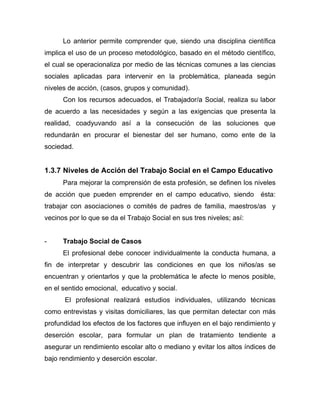 Lo anterior permite comprender que, siendo una disciplina científica
implica el uso de un proceso metodológico, basado en el método científico,
el cual se operacionaliza por medio de las técnicas comunes a las ciencias
sociales aplicadas para intervenir en la problemática, planeada según
niveles de acción, (casos, grupos y comunidad).
Con los recursos adecuados, el Trabajador/a Social, realiza su labor
de acuerdo a las necesidades y según a las exigencias que presenta la
realidad, coadyuvando así a la consecución de las soluciones que
redundarán en procurar el bienestar del ser humano, como ente de la
sociedad.
1.3.7 Niveles de Acción del Trabajo Social en el Campo Educativo
Para mejorar la comprensión de esta profesión, se definen los niveles
de acción que pueden emprender en el campo educativo, siendo ésta:
trabajar con asociaciones o comités de padres de familia, maestros/as y
vecinos por lo que se da el Trabajo Social en sus tres niveles; así:
- Trabajo Social de Casos
El profesional debe conocer individualmente la conducta humana, a
fin de interpretar y descubrir las condiciones en que los niños/as se
encuentran y orientarlos y que la problemática le afecte lo menos posible,
en el sentido emocional, educativo y social.
El profesional realizará estudios individuales, utilizando técnicas
como entrevistas y visitas domiciliares, las que permitan detectar con más
profundidad los efectos de los factores que influyen en el bajo rendimiento y
deserción escolar, para formular un plan de tratamiento tendiente a
asegurar un rendimiento escolar alto o mediano y evitar los altos índices de
bajo rendimiento y deserción escolar.
 