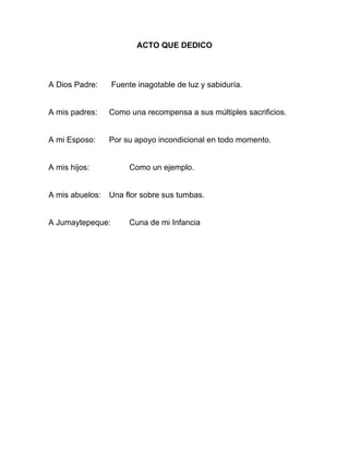 ACTO QUE DEDICO
A Dios Padre: Fuente inagotable de luz y sabiduría.
A mis padres: Como una recompensa a sus múltiples sacrificios.
A mi Esposo: Por su apoyo incondicional en todo momento.
A mis hijos: Como un ejemplo.
A mis abuelos: Una flor sobre sus tumbas.
A Jumaytepeque: Cuna de mi Infancia
 