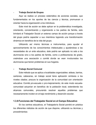- Trabajo Social de Grupos
Aquí se realiza un proceso sistemático de acciones sociales, que
fundamentados en los aportes de las ciencia y técnica, promuevan a
orientar hacia la organización a los individuos.
Este nivel de acción se debe aplicar en la problemática investigada,
orientando, concientizando y organizando a los padres de familia, esto
brindará al Trabajador Social un extenso campo de acción porque a través
del grupo podría capacitar a sus miembros logrando una transformación
dinámica en beneficio de la vida del grupo.
Utilizando así mismo técnicas e instrumentos, para ayudar al
aprovechamiento de los conocimientos intelectuales y ajustándose a las
necesidades de un ente educativo, éste podría ser aplicado no solo a los
alumnos/as sino a los padres de familia, como a profesores/as de grado,
creándose una asociación o comité donde se vean involucrados los
alumnos/as que tienen problemas en sus hogares.
- Trabajo Social Comunal
Este método que se aplica a localidades organizables: aldeas, barrios,
cantones, cabeceras, en trabajo social tiene aplicación similares a los
niveles citados; procura la organización de la comunidad con orientación
educativa: Comité pro-escuela o pro-mejoramiento; de este modo escuela-
comunidad actuarían en beneficio de la población local, extendiendo los
alcances comunales, procurando resolver aquellos problemas que
necesariamente inciden en el bajo rendimiento y deserción escolar.
1.3.8 Funciones del Trabajador Social en el Campo Educativo
En los centros educativos, el Trabajador/a Social pondrá en práctica
los diferentes métodos de acción de que dispone, utilizando su técnicas y
procedimientos:
 