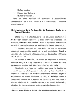 − Realizar estudios
− Efectuar diagnósticos, y
− Realizar evaluaciones.
Tanto en forma individual con alumnos/as o colectivamente,
considerando el bloque alumno-familia, o el bloque formado por alumno/a-
familia-maestro/a.
1.3.9 Importancia de la Participación del Trabajador Social en el
Campo Educativo
El bajo nivel de la calidad educativa en el país, como los altos índices
de deserción escolar, repitencia y otros fenómenos asociados, han
impulsado al Ministerio de Educación a iniciar un proceso de modernización
del Sistema Educativo Nacional, con el propósito de mejorar su eficiencia.
“El Ministerio de Educación desde el año de 1996, ha iniciado un
proceso de modernización educativa en el cual ha diseñado y llevado a
ejecución, entre varios, una política de ampliación de cobertura del Sistema
Educativo Nacional.”8
De acuerdo al MINEDUC, la política de ampliación de cobertura
educativa persigue la incorporación de la población al sistema educativo
procurando su retención en la preprimaria, primaria y secundaria.
Atendiendo el principio de equidad, que busca la igualdad de
oportunidades para toda la población guatemalteca y el de solidaridad; que
reconoce la necesidad de una prestación prioritaria de servicios a los grupos
de población en peores condiciones de vida, el Ministerio asumió el
compromiso esencial de incrementar el número de escuelas, aulas y
servicios educativos, con especial atención a los niveles preprimario y
primario en las comunidades más postergadas de las áreas rurales.
8
MINEDUC, (1,998) Memoria de Labores 1,998, Guatemala, Guatemala, 1998, P. 10
 