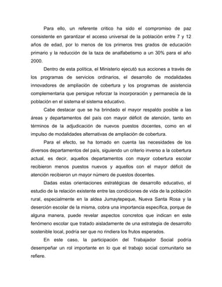 Para ello, un referente critico ha sido el compromiso de paz
consistente en garantizar el acceso universal de la población entre 7 y 12
años de edad, por lo menos de los primeros tres grados de educación
primario y la reducción de la taza de analfabetismo a un 30% para el año
2000.
Dentro de esta política, el Ministerio ejecutó sus acciones a través de
los programas de servicios ordinarios, el desarrollo de modalidades
innovadores de ampliación de cobertura y los programas de asistencia
complementaria que persigue reforzar la incorporación y permanecía de la
población en el sistema el sistema educativo.
Cabe destacar que se ha brindado el mayor respaldo posible a las
áreas y departamentos del país con mayor déficit de atención, tanto en
términos de la adjudicación de nuevos puestos docentes, como en el
impulso de modalidades alternativas de ampliación de cobertura.
Para el efecto, se ha tomado en cuenta las necesidades de los
diversos departamentos del país, siguiendo un criterio inverso a la cobertura
actual, es decir, aquellos departamentos con mayor cobertura escolar
recibieron menos puestos nuevos y aquellos con el mayor déficit de
atención recibieron un mayor número de puestos docentes.
Dadas estas orientaciones estratégicas de desarrollo educativo, el
estudio de la relación existente entre las condiciones de vida de la población
rural, especialmente en la aldea Jumaytepeque, Nueva Santa Rosa y la
deserción escolar de la misma, cobra una importancia específica, porque de
alguna manera, puede revelar aspectos concretos que indican en este
fenómeno escolar que tratado aisladamente de una estrategia de desarrollo
sostenible local, podría ser que no rindiera los frutos esperados.
En este caso, la participación del Trabajador Social podría
desempeñar un rol importante en lo que el trabajo social comunitario se
refiere.
 