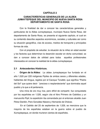 CAPÍTULO 2
CARACTERÍSTICAS GENERALES DE LA ALDEA
JUMAYTEPEQUE DEL MUNICIPIO DE NUEVA SANTA ROSA
DEPARTAMENTO DE SANTA ROSA
Con la finalidad de dar a conocer las características generales y
particulares de la Aldea Jumaytepeque, municipio Nueva Santa Rosa, del
departamento de Santa Rosa, se presenta el siguiente capítulo, el cual en
su contenido describe aspectos económicos, sociales y culturales así como
su situación geográfica, vías de acceso, medios de transporte y principales
formas de vida.
Con el propósito de estudiar, la situación de la niñez en edad escolar
y los factores que determinan la deserción escolar en dicha comunidad, se
dan a conocer datos de utilidad para todos aquellos profesionales
interesados en conocer la realidad de la aldea Jumaytepeque.
2.1 Antecedentes Históricos.
- Origen de la Aldea: La aldea Jumaytepeque fue fundada en el
año 1,520 por 220 indígenas Pipíles de ambos sexos y diferentes edades,
hablantes del Xingua, regidos por el Cacique Tonaltet, que significa “Piedra
del Sol” que quiere decir “precioso o resplandeciente” que dominaba aquel
pueblo y lo que a él pertenecía.
Una mina de oro muy rica, pero difícil de compartir, fue conquistada
por los españoles en 1,526, según cita el libro Primero de Cabildos y un
manuscrito Pipil; la expedición iba comandada por el entonces alcalde Juan
Pérez Dardón, Pero González Náxera y Hernando de Chávez.
En el Cabildo del 25 de septiembre de 1,529, se menciona que la
mayoría de los españoles estaban en la guerra sobre el pueblo de
Xumaytepeque, en donde murieron cientos de españoles.
 