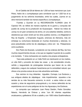 En el Cabildo del 28 de febrero de 1,530 se hace mencionar que Juan
Pérez, había ido a Jumaytepeque para corroborar que en 1,520 fue el su
juzgamiento de los señoríos levantados, entre los cuales, Juarros en su
obra mencionó también de manera específica a Jumaytepeque.
Fuentes y Guzmán en su RECORDACIÓN FLORIDA Libro III
Capítulo VIII, se refiere de manera explícita de la guerra y conquista del
pueblo de Jumay de la jurisdicción de Guazacapan. Habían los indios de
Jumay no sin gran constancia de ánimo, en una soberbia rebeldía, contra la
obediencia que veían rendir por los otros pueblos vecinos, a la Magestad el
Rey de España y Emperador Augusto, entonces de Alemania, más sin
embargo su contumacia declarada en muchas diversiones y alianzas, no
poco perjudiciales contra los de Jalpatagua y otros con los Petapanecos
como auxiliares.
Don Pedro de Alvarado, cumpliendo con las ordenes del Rey, les hizo
muchos requerimientos de paz, a los que se negaban huyendo de su pueblo
a la montaña. Y otros rechazando con osadía a los propios embajadores.
Yace esta población en un Valle Fértil con declinación en los medios,
un sitio fértil y proveído de todas las cosas y de considerable circuito,
ceñido y resguardado de prolongadas lomerías que hacen de su sitio
defendido y seguro de cualquier hacechanza por la comodidad natural, que
ofrece a los prontos avisos de sus más advertidos sentinelas.
Sus vecinos no muy distantes: Izguatlan, Comapa, Los Esclavos y
sus antiguos aliados de Jalpatagua: más impedimentos opuestos a las
sendas de su más frecuente comercio, le sirvió a estos indios en esta
ocasión y otras de segurisimo propugnáculo y no menos defendido de las
expediciones con el curso peligroso de los ríos Aguacapa y los Esclavos.
La conquista que realizaron Juan Perez Dardón, Pedro González
Náxera, Hernándo de Chávez y otros “con 80 infantes españoles
arcabuseros y gallesteros 30 de a caballo y con 1000 indios Goathimaltecos
 