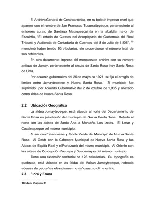 El Archivo General de Centroamérica, en su boletín impreso en el que
aparece con el nombre de San Francisco Tucumaitepeque, perteneciente al
entonces curato de Santiago Mataquescuintla en la alcaldía mayor de
Escuintla, “El estado de Curatos del Arsopispado de Guatemala del Real
Tribunal y Audiencia de Contaduría de Cuentos del 8 de Julio de 1,806”, 10
mencionó haber tenido 93 tributarios, sin proporcionar el número total de
sus habitantes.
En otro documento impreso del mencionado archivo con su nombre
antiguo de Jumay, perteneciente al circulo de Santa Rosa, hoy Santa Rosa
de Lima.
Por acuerdo gubernativo del 25 de mayo de 1921, se fijó el arreglo de
límites entre Jumaytepeque y Nueva Santa Rosa. El municipio fue
suprimido por Acuerdo Gubernativo del 2 de octubre de 1,935 y anexado
como aldea de Nueva Santa Rosa.
2.2 Ubicación Geográfica
La aldea Jumaytepeque, está situada al norte del Departamento de
Santa Rosa en jurisdicción del municipio de Nueva Santa Rosa. Colinda al
norte con las aldeas de Santa Ana la Montaña, Los Izotes, El Limar y
Cacalotepeque del mismo municipio.
Al sur con Estanzuelas y Monte Verde del Municipio de Nueva Santa
Rosa. Al Oeste con la Cabecera Municipal de Nueva Santa Rosa y las
Aldeas de Espitia Real y el Portezuelo del mismo municipio. Al Oriente con
las aldeas de Concepción Zacuapa y Guacamayas del mismo municipio.
Tiene una extensión territorial de 126 caballerías. Su topografía es
quebrada, está ubicado en las faldas del Volcán Jumaytepeque, rodeada
además de pequeñas elevaciones montañosas, su clima es frío.
2.3 Flora y Fauna
10 Idem Página 33
 