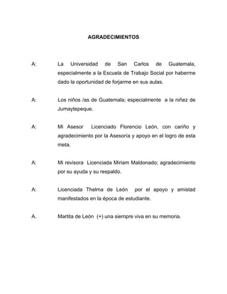 AGRADECIMIENTOS
A: La Universidad de San Carlos de Guatemala,
especialmente a la Escuela de Trabajo Social por haberme
dado la oportunidad de forjarme en sus aulas.
A: Los niños /as de Guatemala; especialmente a la niñez de
Jumaytepeque.
A: Mi Asesor Licenciado Florencio León, con cariño y
agradecimiento por la Asesoría y apoyo en el logro de esta
meta.
A: Mi revisora Licenciada Miriam Maldonado; agradecimiento
por su ayuda y su respaldo.
A: Licenciada Thelma de León por el apoyo y amistad
manifestados en la época de estudiante.
A. Martita de León (+) una siempre viva en su memoria.
 
