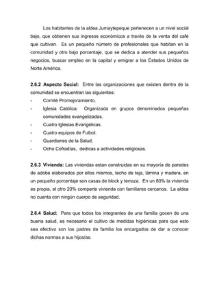 Los habitantes de la aldea Jumaytepeque pertenecen a un nivel social
bajo, que obtienen sus ingresos económicos a través de la venta del café
que cultivan. Es un pequeño número de profesionales que habitan en la
comunidad y otro bajo porcentaje, que se dedica a atender sus pequeños
negocios, buscar empleo en la capital y emigrar a los Estados Unidos de
Norte América.
2.6.2 Aspecto Social: Entre las organizaciones que existen dentro de la
comunidad se encuentran las siguientes:
- Comité Promejoramiento.
- Iglesia Católica: Organizada en grupos denominados pequeñas
comunidades evangelizadas.
- Cuatro Iglesias Evangélicas.
- Cuatro equipos de Futbol.
- Guardianes de la Salud.
- Ocho Cofradías, dedicas a actividades religiosas.
2.6.3 Vivienda: Las viviendas estan construidas en su mayoría de paredes
de adobe elaborados por ellos mismos, techo de teja, lámina y madera, en
un pequeño porcentaje son casas de block y terraza. En un 80% la vivienda
es propia, el otro 20% comparte vivienda con familiares cercanos. La aldea
no cuenta con ningún cuerpo de seguridad.
2.6.4 Salud: Para que todos los integrantes de una familia gocen de una
buena salud, es necesario el cultivo de medidas higiénicas para que esto
sea efectivo son los padres de familia los encargados de dar a conocer
dichas normas a sus hijos/as.
 