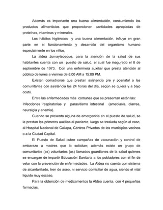 Además es importante una buena alimentación, consumiendo los
productos alimenticios que proporcionen cantidades apropiadas de
proteínas, vitaminas y minerales.
Los hábitos higiénicos y una buena alimentación, influye en gran
parte en el funcionamiento y desarrollo del organismo humano
especialmente en los niños.
La aldea Jumaytepeque, para la atención de la salud de sus
habitantes cuenta con un puesto de salud, el cual fue inagurado el 8 de
septiembre de 1973. Con una enfermera auxiliar que presta atención al
público de lunes a viernes de 8:00 AM a 15:00 PM.
Existen comadronas que prestan asistencia pre y posnatal a las
comunitarias con asistencia las 24 horas del día, según se quiera y a bajo
costo.
Entre las enfermedades más comunes que se presentan están las:
Infecciones respiratorias y parasitismo intestinal (amebiasis, diarrea,
neuralgia y anemia).
Cuando se presenta alguna de emergencia en el puesto de salud, se
le prestan los primeros auxilios al paciente, luego se traslada según el caso,
al Hospital Nacional de Cuilapa, Centros Privados de los municipios vecinos
o a la Ciudad Capital.
El Puesto de Salud cubre campañas de vacunación y control de
embarazo a madres que lo solicitan; además existe un grupo de
comunitarios (as) voluntarios (as) llamados guardianes de la salud quienes
se encargan de impartir Educación Sanitaria a los pobladores con el fin de
velar con la prevención de enfermedades. La Aldea no cuenta con sistema
de alcantarillado, tren de aseo, ni servicio domiciliar de agua, siendo el vital
líquido muy escaso.
Para la obtención de medicamentos la Aldea cuenta, con 4 pequeñas
farmacias.
 