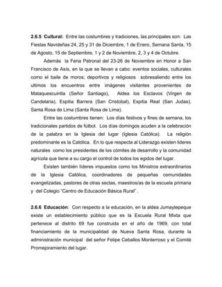 2.6.5 Cultural: Entre las costumbres y tradiciones, las principales son: Las
Fiestas Navideñas 24, 25 y 31 de Diciembre, 1 de Enero, Semana Santa, 15
de Agosto, 15 de Septiembre, 1 y 2 de Noviembre, 2, 3 y 4 de Octubre.
Además la Feria Patronal del 23-26 de Noviembre en Honor a San
Francisco de Asís, en la que se llevan a cabo: eventos sociales, culturales
como el baile de moros; deportivos y religiosos sobresaliendo entre los
ultimos los encuentros entre imágenes visitantes provenientes de
Mataquescuintla (Señor Santiago), Aldea los Esclavos (Virgen de
Candelaria), Espitia Barrera (San Cristobal), Espitia Real (San Judas),
Santa Rosa de Lima (Santa Rosa de Lima).
Entre las costumbres tienen: Los días festivos y fines de semana, los
tradicionales partidos de fútbol. Los días domingos acuden a la celebración
de la palabra en la Iglesia del lugar (Iglesia Católica). La religión
predominante es la Católica. En lo que respecta al Liderazgo existen lideres
naturales como los presidentes de los cómites de desarrollo y la comunidad
agrícola que tiene a su cargo el control de todos los egidos del lugar.
Existen también líderes impuestos como los Ministros extraordinarios
de la Iglesia Católica, coordinadores de pequeñas comunidades
evangelizadas, pastores de otras sectas, maestros/as de la escuela primaria
y del Colegio “Centro de Educación Básica Rural” .
2.6.6 Educación: Con respecto a la educación, en la aldea Jumaytepeque
existe un establecimiento público que es la Escuela Rural Mixta que
pertenece al distrito 69 fue construida en el año de 1969, con total
financiamiento de la municipalidad de Nueva Santa Rosa, durante la
administración municipal del señor Felipe Ceballos Monterroso y el Comité
Promejoramiento del lugar.
 